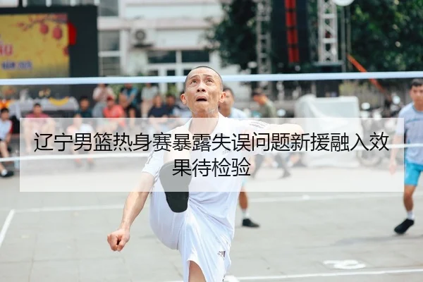 辽宁男篮热身赛暴露失误问题新援融入效果待检验